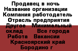 Продавец в ночь › Название организации ­ Компания-работодатель › Отрасль предприятия ­ Другое › Минимальный оклад ­ 1 - Все города Работа » Вакансии   . Красноярский край,Бородино г.